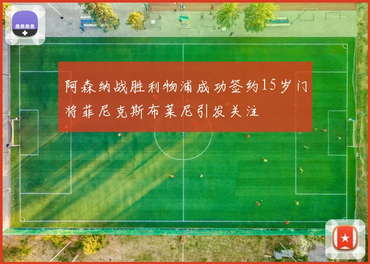 阿森纳战胜利物浦成功签约15岁门将菲尼克斯布莱尼引发关注