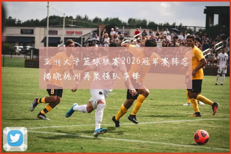 亚洲大学篮球联赛2026冠军赛阵容揭晓杭州再聚强队争锋