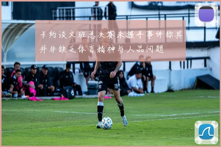 卡约谈文班总决赛未握手事件称其并非缺乏体育精神与人品问题