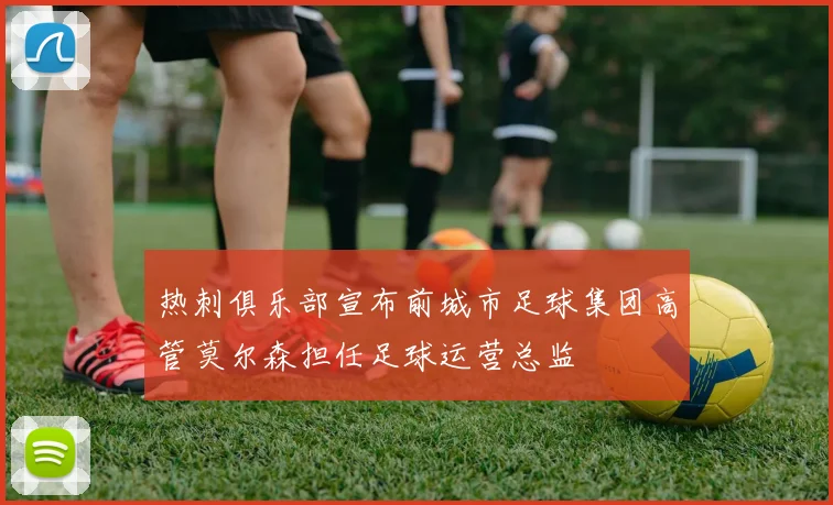 热刺俱乐部宣布前城市足球集团高管莫尔森担任足球运营总监