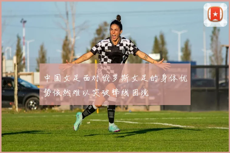 中国女足面对俄罗斯女足的身体优势依然难以突破锋线困境
