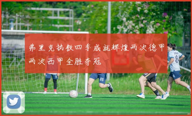 弗里克执教四季成就辉煌两次德甲两次西甲全胜夺冠