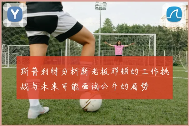 斯普利特分析新老板邓顿的工作挑战与未来可能面试公牛的局势