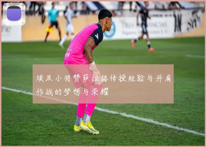 埃及小将赞萨拉赫传授经验与并肩作战的梦想与荣耀