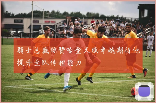 骑士总裁称赞哈登天赋卓越期待他提升全队传控能力