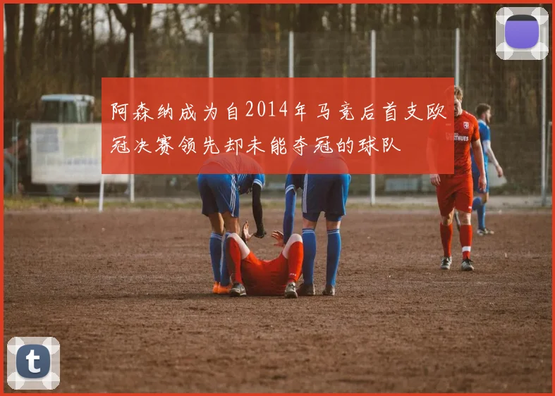 阿森纳成为自2014年马竞后首支欧冠决赛领先却未能夺冠的球队