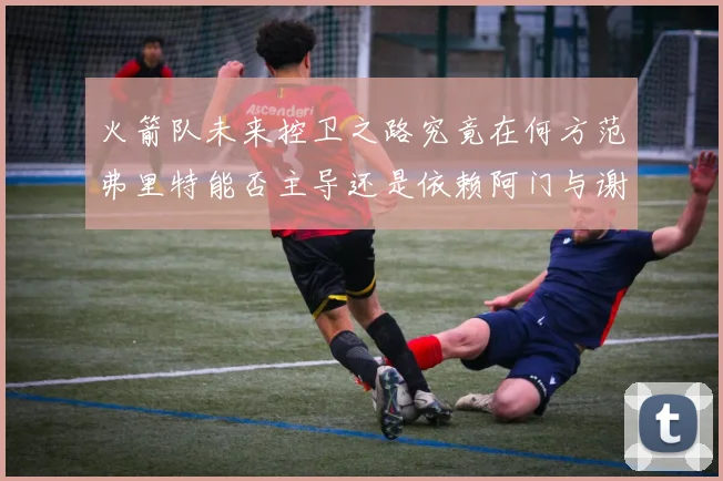 火箭队未来控卫之路究竟在何方范弗里特能否主导还是依赖阿门与谢泼德的表现