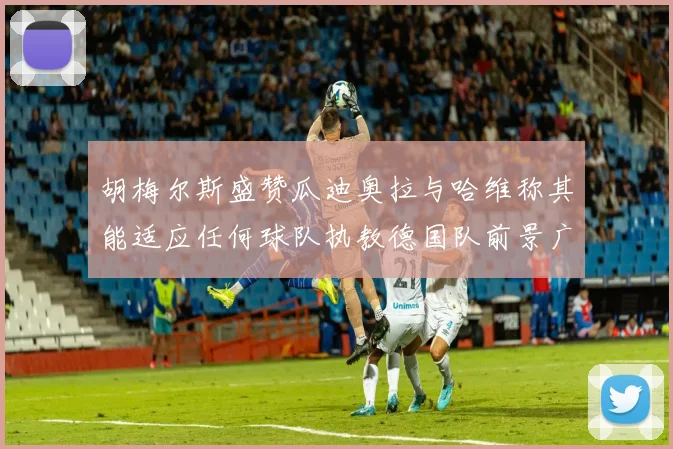 胡梅尔斯盛赞瓜迪奥拉与哈维称其能适应任何球队执教德国队前景广阔