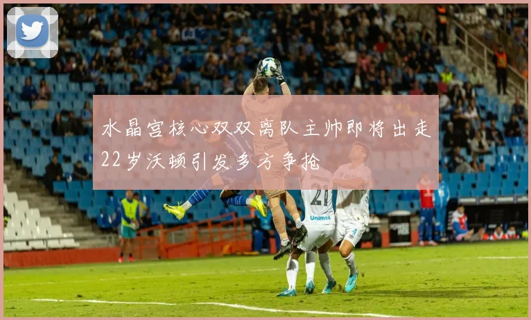 水晶宫核心双双离队主帅即将出走22岁沃顿引发多方争抢