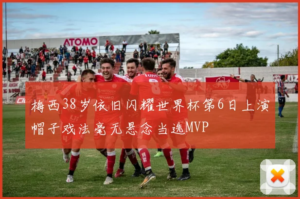 梅西38岁依旧闪耀世界杯第6日上演帽子戏法毫无悬念当选MVP