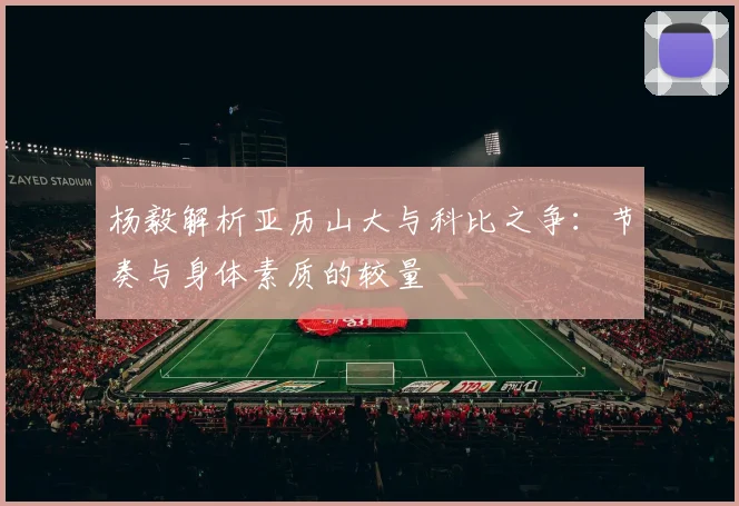 杨毅解析亚历山大与科比之争：节奏与身体素质的较量