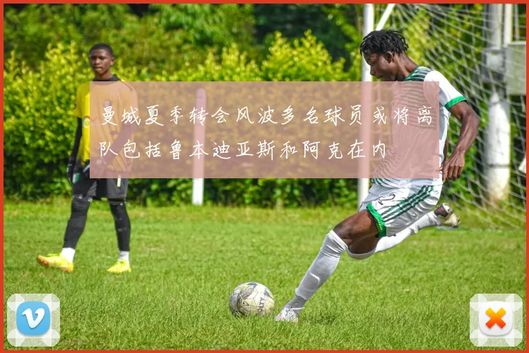曼城夏季转会风波多名球员或将离队包括鲁本迪亚斯和阿克在内