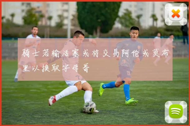 骑士若输活塞或将交易阿伦或莫布里以换取字母哥