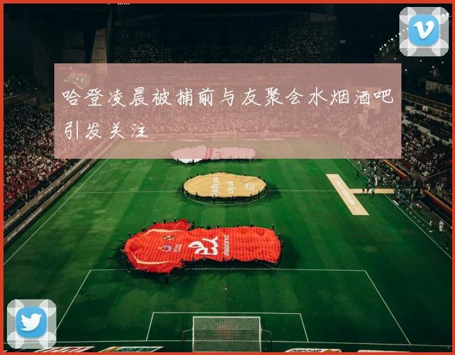 哈登凌晨被捕前与友聚会水烟酒吧引发关注