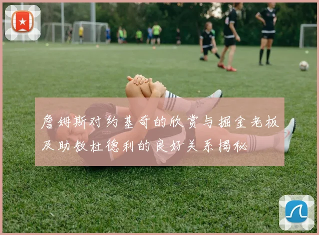 詹姆斯对约基奇的欣赏与掘金老板及助教杜德利的良好关系揭秘
