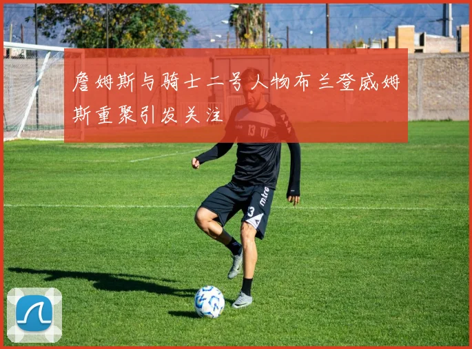 詹姆斯与骑士二号人物布兰登威姆斯重聚引发关注
