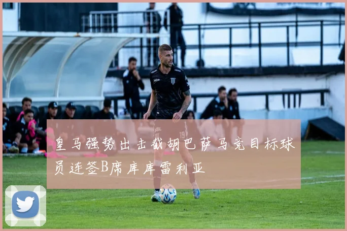皇马强势出击截胡巴萨马竞目标球员连签B席库库雷利亚