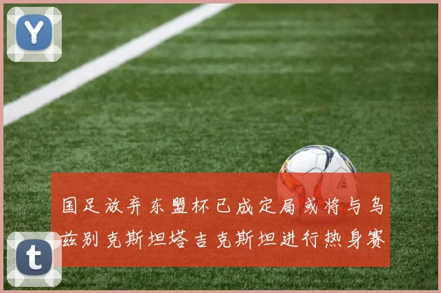 国足放弃东盟杯已成定局或将与乌兹别克斯坦塔吉克斯坦进行热身赛