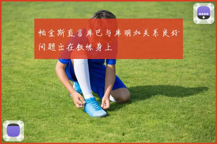 帕金斯直言库巴与库明加关系良好问题出在教练身上
