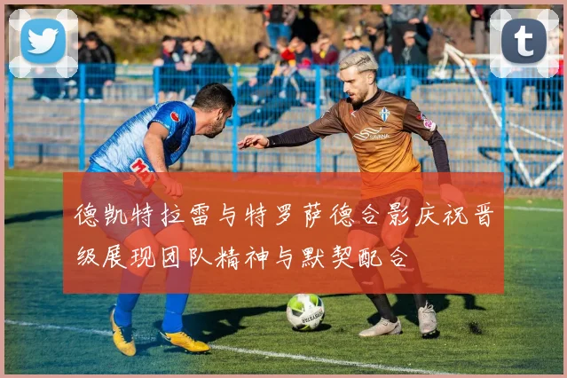 德凯特拉雷与特罗萨德合影庆祝晋级展现团队精神与默契配合
